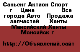 Саньёнг Актион Спорт 2008 г. › Цена ­ 200 000 - Все города Авто » Продажа запчастей   . Ханты-Мансийский,Ханты-Мансийск г.